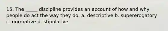 15. The _____ discipline provides an account of how and why people do act the way they do. a. descriptive b. supererogatory c. normative d. stipulative