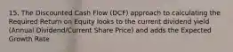 15. The Discounted Cash Flow (DCF) approach to calculating the Required Return on Equity looks to the current dividend yield (Annual Dividend/Current Share Price) and adds the Expected Growth Rate