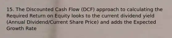 15. The Discounted Cash Flow (DCF) approach to calculating the Required Return on Equity looks to the current dividend yield (Annual Dividend/Current Share Price) and adds the Expected Growth Rate