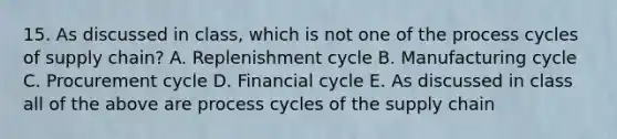 15. As discussed in class, which is not one of the process cycles of supply chain? A. Replenishment cycle B. Manufacturing cycle C. Procurement cycle D. Financial cycle E. As discussed in class all of the above are process cycles of the supply chain