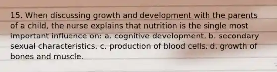 15. When discussing growth and development with the parents of a child, the nurse explains that nutrition is the single most important influence on: a. cognitive development. b. secondary sexual characteristics. c. production of blood cells. d. growth of bones and muscle.