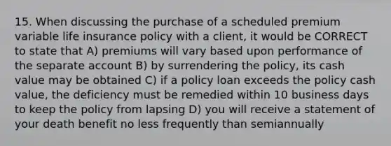 15. When discussing the purchase of a scheduled premium variable life insurance policy with a client, it would be CORRECT to state that A) premiums will vary based upon performance of the separate account B) by surrendering the policy, its cash value may be obtained C) if a policy loan exceeds the policy cash value, the deficiency must be remedied within 10 business days to keep the policy from lapsing D) you will receive a statement of your death benefit no less frequently than semiannually