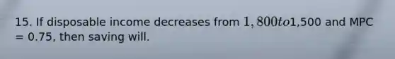 15. If disposable income decreases from 1,800 to1,500 and MPC = 0.75, then saving will.