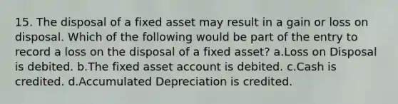 15. The disposal of a fixed asset may result in a gain or loss on disposal. Which of the following would be part of the entry to record a loss on the disposal of a fixed asset? a.Loss on Disposal is debited. b.The fixed asset account is debited. c.Cash is credited. d.Accumulated Depreciation is credited.