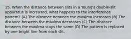 15. When the distance between slits in a Young's double-slit apparatus is increased, what happens to the interference pattern? (A) The distance between the maxima increases (B) The distance between the maxima decreases (C) The distance between the maxima stays the same (D) The pattern is replaced by one bright line from each slit.