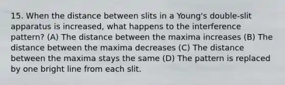 15. When the distance between slits in a Young's double-slit apparatus is increased, what happens to the interference pattern? (A) The distance between the maxima increases (B) The distance between the maxima decreases (C) The distance between the maxima stays the same (D) The pattern is replaced by one bright line from each slit.