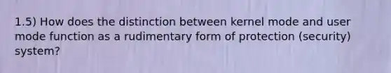 1.5) How does the distinction between kernel mode and user mode function as a rudimentary form of protection (security) system?