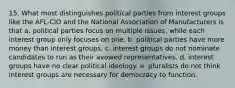 15. What most distinguishes political parties from interest groups like the AFL-CIO and the National Association of Manufacturers is that a. political parties focus on multiple issues, while each interest group only focuses on one. b. political parties have more money than interest groups. c. interest groups do not nominate candidates to run as their avowed representatives. d. interest groups have no clear political ideology. e. pluralists do not think interest groups are necessary for democracy to function.