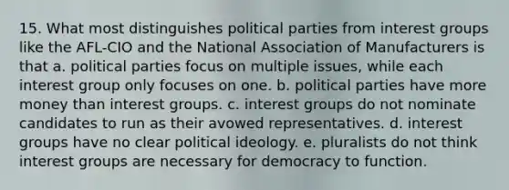 15. What most distinguishes political parties from interest groups like the AFL-CIO and the National Association of Manufacturers is that a. political parties focus on multiple issues, while each interest group only focuses on one. b. political parties have more money than interest groups. c. interest groups do not nominate candidates to run as their avowed representatives. d. interest groups have no clear political ideology. e. pluralists do not think interest groups are necessary for democracy to function.