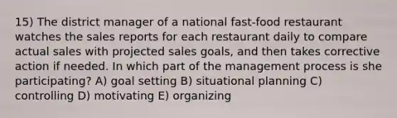 15) The district manager of a national fast-food restaurant watches the sales reports for each restaurant daily to compare actual sales with projected sales goals, and then takes corrective action if needed. In which part of the management process is she participating? A) goal setting B) situational planning C) controlling D) motivating E) organizing