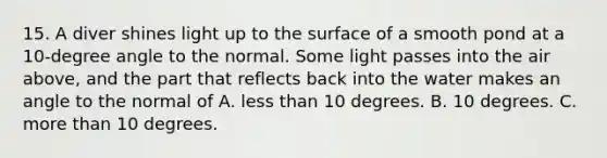 15. A diver shines light up to the surface of a smooth pond at a 10-degree angle to the normal. Some light passes into the air above, and the part that reflects back into the water makes an angle to the normal of A. <a href='https://www.questionai.com/knowledge/k7BtlYpAMX-less-than' class='anchor-knowledge'>less than</a> 10 degrees. B. 10 degrees. C. <a href='https://www.questionai.com/knowledge/keWHlEPx42-more-than' class='anchor-knowledge'>more than</a> 10 degrees.