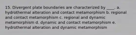 15. Divergent plate boundaries are characterized by ____. a. hydrothermal alteration and contact metamorphism b. regional and contact metamorphism c. regional and dynamic metamorphism d. dynamic and contact metamorphism e. hydrothermal alteration and dynamic metamorphism