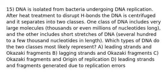 15) DNA is isolated from bacteria undergoing DNA replication. After heat treatment to disrupt H-bonds the DNA is centrifuged and it separates into two classes. One class of DNA includes very large molecules (thousands or even millions of nucleotides long), and the other includes short stretches of DNA (several hundred to a few thousand nucleotides in length). Which types of DNA do the two classes most likely represent? A) leading strands and Okazaki fragments B) lagging strands and Okazaki fragments C) Okazaki fragments and Origin of replication D) leading strands and fragments generated due to replication errors