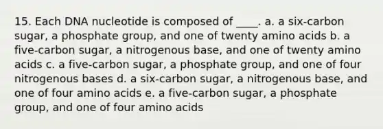 15. ​Each DNA nucleotide is composed of ____. a. a six-carbon sugar, a phosphate group, and one of twenty amino acids​ b. ​a five-carbon sugar, a nitrogenous base, and one of twenty amino acids c. ​a five-carbon sugar, a phosphate group, and one of four nitrogenous bases d. ​a six-carbon sugar, a nitrogenous base, and one of four amino acids e. ​a five-carbon sugar, a phosphate group, and one of four amino acids