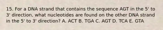 15. For a DNA strand that contains the sequence AGT in the 5' to 3' direction, what nucleotides are found on the other DNA strand in the 5' to 3' direction? A. ACT B. TGA C. AGT D. TCA E. GTA