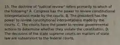 15. The doctrine of "judicial review" refers primarily to which of the following? A. Congress has the power to review constitutional interpretations made by the courts. B. The president has the power to review constitutional interpretations made by the courts. C. The courts have the power to review governmental actions to determine whether they violate the constitution. D. The decisions of the state supreme courts on matters of state law are subservient to the federal courts.