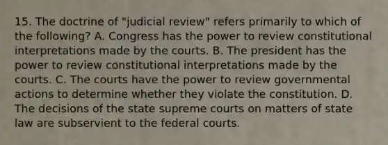 15. The doctrine of "judicial review" refers primarily to which of the following? A. Congress has the power to review constitutional interpretations made by the courts. B. The president has the power to review constitutional interpretations made by the courts. C. The courts have the power to review governmental actions to determine whether they violate the constitution. D. The decisions of the state supreme courts on matters of state law are subservient to the federal courts.