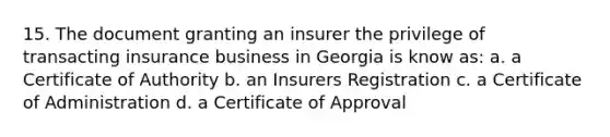 15. The document granting an insurer the privilege of transacting insurance business in Georgia is know as: a. a Certificate of Authority b. an Insurers Registration c. a Certificate of Administration d. a Certificate of Approval