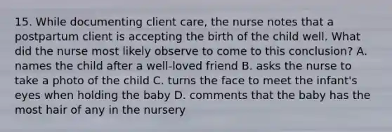 15. While documenting client care, the nurse notes that a postpartum client is accepting the birth of the child well. What did the nurse most likely observe to come to this conclusion? A. names the child after a well-loved friend B. asks the nurse to take a photo of the child C. turns the face to meet the infant's eyes when holding the baby D. comments that the baby has the most hair of any in the nursery