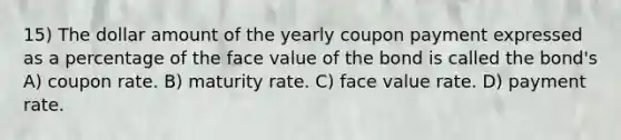 15) The dollar amount of the yearly coupon payment expressed as a percentage of the face value of the bond is called the bond's A) coupon rate. B) maturity rate. C) face value rate. D) payment rate.