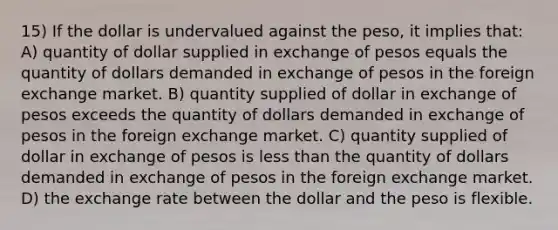 15) If the dollar is undervalued against the peso, it implies that: A) quantity of dollar supplied in exchange of pesos equals the quantity of dollars demanded in exchange of pesos in the foreign exchange market. B) quantity supplied of dollar in exchange of pesos exceeds the quantity of dollars demanded in exchange of pesos in the foreign exchange market. C) quantity supplied of dollar in exchange of pesos is less than the quantity of dollars demanded in exchange of pesos in the foreign exchange market. D) the exchange rate between the dollar and the peso is flexible.