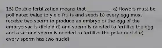 15) Double fertilization means that __________. a) flowers must be pollinated twice to yield fruits and seeds b) every egg must receive two sperm to produce an embryo c) the egg of the embryo sac is diploid d) one sperm is needed to fertilize the egg, and a second sperm is needed to fertilize the polar nuclei e) every sperm has two nuclei