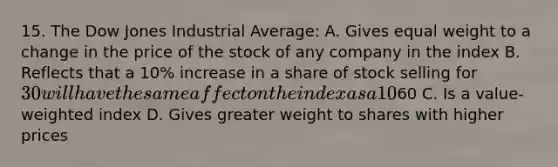 15. The Dow Jones Industrial Average: A. Gives equal weight to a change in the price of the stock of any company in the index B. Reflects that a 10% increase in a share of stock selling for 30 will have the same affect on the index as a 10% increase in the price of a stock selling for60 C. Is a value-weighted index D. Gives greater weight to shares with higher prices