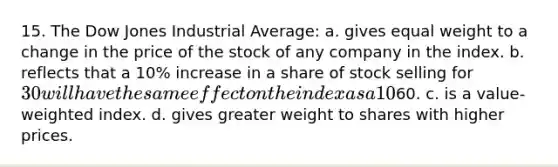 15. The Dow Jones Industrial Average: a. gives equal weight to a change in the price of the stock of any company in the index. b. reflects that a 10% increase in a share of stock selling for 30 will have the same effect on the index as a 10% increase in the price of a stock selling for60. c. is a value-weighted index. d. gives greater weight to shares with higher prices.