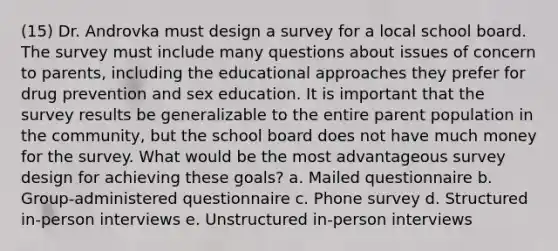 (15) Dr. Androvka must design a survey for a local school board. The survey must include many questions about issues of concern to parents, including the educational approaches they prefer for drug prevention and sex education. It is important that the survey results be generalizable to the entire parent population in the community, but the school board does not have much money for the survey. What would be the most advantageous survey design for achieving these goals? a. Mailed questionnaire b. Group-administered questionnaire c. Phone survey d. Structured in-person interviews e. Unstructured in-person interviews