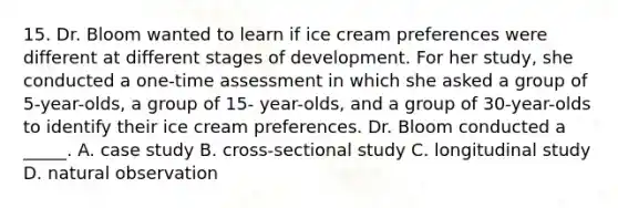 15. Dr. Bloom wanted to learn if ice cream preferences were different at different stages of development. For her study, she conducted a one-time assessment in which she asked a group of 5-year-olds, a group of 15- year-olds, and a group of 30-year-olds to identify their ice cream preferences. Dr. Bloom conducted a _____. A. case study B. cross-sectional study C. longitudinal study D. natural observation