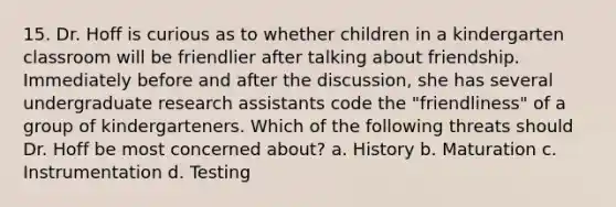 15. Dr. Hoff is curious as to whether children in a kindergarten classroom will be friendlier after talking about friendship. Immediately before and after the discussion, she has several undergraduate research assistants code the "friendliness" of a group of kindergarteners. Which of the following threats should Dr. Hoff be most concerned about? a. History b. Maturation c. Instrumentation d. Testing