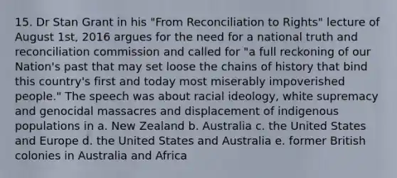 15. Dr Stan Grant in his "From Reconciliation to Rights" lecture of August 1st, 2016 argues for the need for a national truth and reconciliation commission and called for "a full reckoning of our Nation's past that may set loose the chains of history that bind this country's first and today most miserably impoverished people." The speech was about racial ideology, white supremacy and genocidal massacres and displacement of indigenous populations in a. New Zealand b. Australia c. the United States and Europe d. the United States and Australia e. former British colonies in Australia and Africa