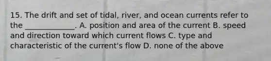 15. The drift and set of tidal, river, and ocean currents refer to the _____________. A. position and area of the current B. speed and direction toward which current flows C. type and characteristic of the current's flow D. none of the above