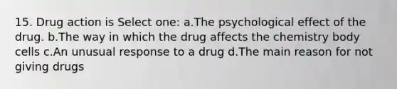 15. Drug action is Select one: a.The psychological effect of the drug. b.The way in which the drug affects the chemistry body cells c.An unusual response to a drug d.The main reason for not giving drugs