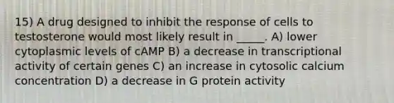 15) A drug designed to inhibit the response of cells to testosterone would most likely result in _____. A) lower cytoplasmic levels of cAMP B) a decrease in transcriptional activity of certain genes C) an increase in cytosolic calcium concentration D) a decrease in G protein activity