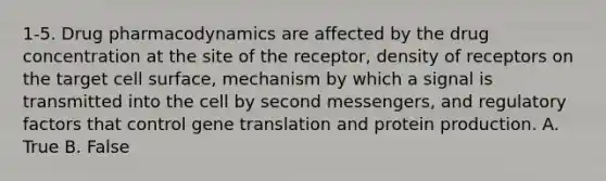 1-5. Drug pharmacodynamics are affected by the drug concentration at the site of the receptor, density of receptors on the target cell surface, mechanism by which a signal is transmitted into the cell by second messengers, and regulatory factors that control gene translation and protein production. A. True B. False