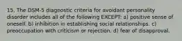 15. The DSM-5 diagnostic criteria for avoidant personality disorder includes all of the following EXCEPT: a) positive sense of oneself. b) inhibition in establishing social relationships. c) preoccupation with criticism or rejection. d) fear of disapproval.