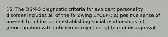 15. The DSM-5 diagnostic criteria for avoidant personality disorder includes all of the following EXCEPT: a) positive sense of oneself. b) inhibition in establishing social relationships. c) preoccupation with criticism or rejection. d) fear of disapproval.