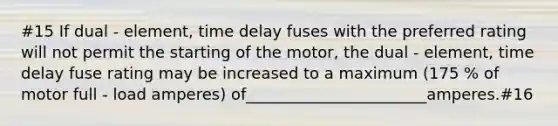 #15 If dual - element, time delay fuses with the preferred rating will not permit the starting of the motor, the dual - element, time delay fuse rating may be increased to a maximum (175 % of motor full - load amperes) of_______________________amperes.#16