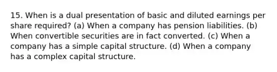 15. When is a dual presentation of basic and diluted earnings per share required? (a) When a company has pension liabilities. (b) When convertible securities are in fact converted. (c) When a company has a simple capital structure. (d) When a company has a complex capital structure.