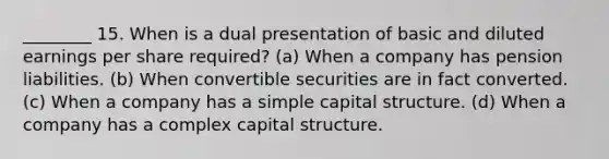 ________ 15. When is a dual presentation of basic and diluted earnings per share required? (a) When a company has pension liabilities. (b) When convertible securities are in fact converted. (c) When a company has a simple capital structure. (d) When a company has a complex capital structure.