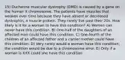 15) Duchenne muscular dystrophy (DMD) is caused by a gene on the human X chromosome. The patients have muscles that weaken over time because they have absent or decreased dystrophin, a muscle protein. They rarely live past their 20s. How likely is it for a woman to have this condition? A) Women can never have this condition. B) One-half of the daughters of an affected man could have this condition. C) One-fourth of the children of an affected father and a carrier mother could have this condition. D) Very rarely would a woman have this condition; the condition would be due to a chromosome error. E) Only if a woman is XXX could she have this condition.