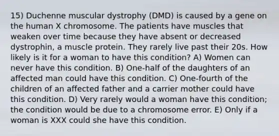 15) Duchenne muscular dystrophy (DMD) is caused by a gene on the human X chromosome. The patients have muscles that weaken over time because they have absent or decreased dystrophin, a muscle protein. They rarely live past their 20s. How likely is it for a woman to have this condition? A) Women can never have this condition. B) One-half of the daughters of an affected man could have this condition. C) One-fourth of the children of an affected father and a carrier mother could have this condition. D) Very rarely would a woman have this condition; the condition would be due to a chromosome error. E) Only if a woman is XXX could she have this condition.