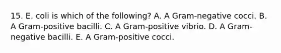 15. E. coli is which of the following? A. A Gram-negative cocci. B. A Gram-positive bacilli. C. A Gram-positive vibrio. D. A Gram-negative bacilli. E. A Gram-positive cocci.