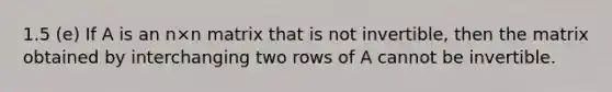 1.5 (e) If A is an n×n matrix that is not invertible, then the matrix obtained by interchanging two rows of A cannot be invertible.