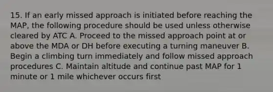 15. If an early missed approach is initiated before reaching the MAP, the following procedure should be used unless otherwise cleared by ATC A. Proceed to the missed approach point at or above the MDA or DH before executing a turning maneuver B. Begin a climbing turn immediately and follow missed approach procedures C. Maintain altitude and continue past MAP for 1 minute or 1 mile whichever occurs first