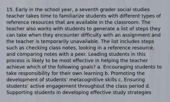 15. Early in the school year, a seventh grader social studies teacher takes time to familiarize students with different types of reference resources that are available in the classroom. The teacher also works with students to generate a list of steps they can take when they encounter difficulty with an assignment and the teacher is temporarily unavailable. The list includes steps such as checking class notes, looking in a reference resource, and comparing notes with a peer. Leading students in this process is likely to be most effective in helping the teacher achieve which of the following goals? a. Encouraging students to take responsibility for their own learning b. Promoting the development of students' metacognitive skills c. Ensuring students' active engagement throughout the class period d. Supporting students in developing effective study strategies