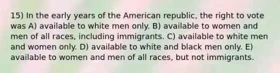 15) In the early years of the American republic, the right to vote was A) available to white men only. B) available to women and men of all races, including immigrants. C) available to white men and women only. D) available to white and black men only. E) available to women and men of all races, but not immigrants.