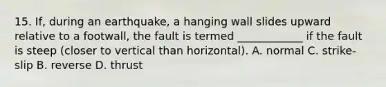 15. If, during an earthquake, a hanging wall slides upward relative to a footwall, the fault is termed ____________ if the fault is steep (closer to vertical than horizontal). A. normal C. strike-slip B. reverse D. thrust