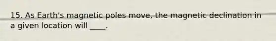15. As Earth's magnetic poles move, the magnetic declination in a given location will ____.